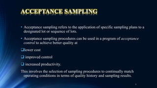 ACCEPTANCE SAMPLING
• Acceptance sampling refers to the application of specific sampling plans to a
designated lot or sequence of lots.
• Acceptance sampling procedures can be used in a program of acceptance
control to achieve better quality at
lower cost
 improved control
 increased productivity.
This involves the selection of sampling procedures to continually match
operating conditions in terms of quality history and sampling results.
3
 