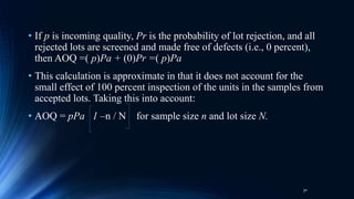• If p is incoming quality, Pr is the probability of lot rejection, and all
rejected lots are screened and made free of defects (i.e., 0 percent),
then AOQ =( p)Pa + (0)Pr =( p)Pa
• This calculation is approximate in that it does not account for the
small effect of 100 percent inspection of the units in the samples from
accepted lots. Taking this into account:
• AOQ = pPa 1 –n / N for sample size n and lot size N.
30
 