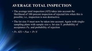 AVERAGE TOTAL INSPECTION
• The average total inspection (ATI) takes into account the
likelihood of 100 percent inspection of rejected lots when this is
possible; i.e., inspection is non destructive.
• The lot size N must now be taken into account. Again with single-
sampling plans with sample size n, lot size N, probability of
acceptance Pa, and probability of rejection
• Pr, ATI = Pan + Pr N
31
 