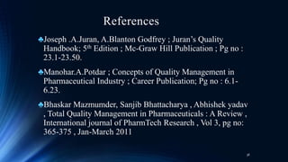 References
♣Joseph .A.Juran, A.Blanton Godfrey ; Juran’s Quality
Handbook; 5th Edition ; Mc-Graw Hill Publication ; Pg no :
23.1-23.50.
♣Manohar.A.Potdar ; Concepts of Quality Management in
Pharmaceutical Industry ; Career Publication; Pg no : 6.1-
6.23.
♣Bhaskar Mazmumder, Sanjib Bhattacharya , Abhishek yadav
, Total Quality Management in Pharmaceuticals : A Review ,
International journal of PharmTech Research , Vol 3, pg no:
365-375 , Jan-March 2011
36
 
