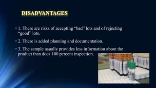 DISADVANTAGES
• 1. There are risks of accepting “bad” lots and of rejecting
“good” lots.
• 2. There is added planning and documentation.
• 3. The sample usually provides less information about the
product than does 100 percent inspection.
6
 