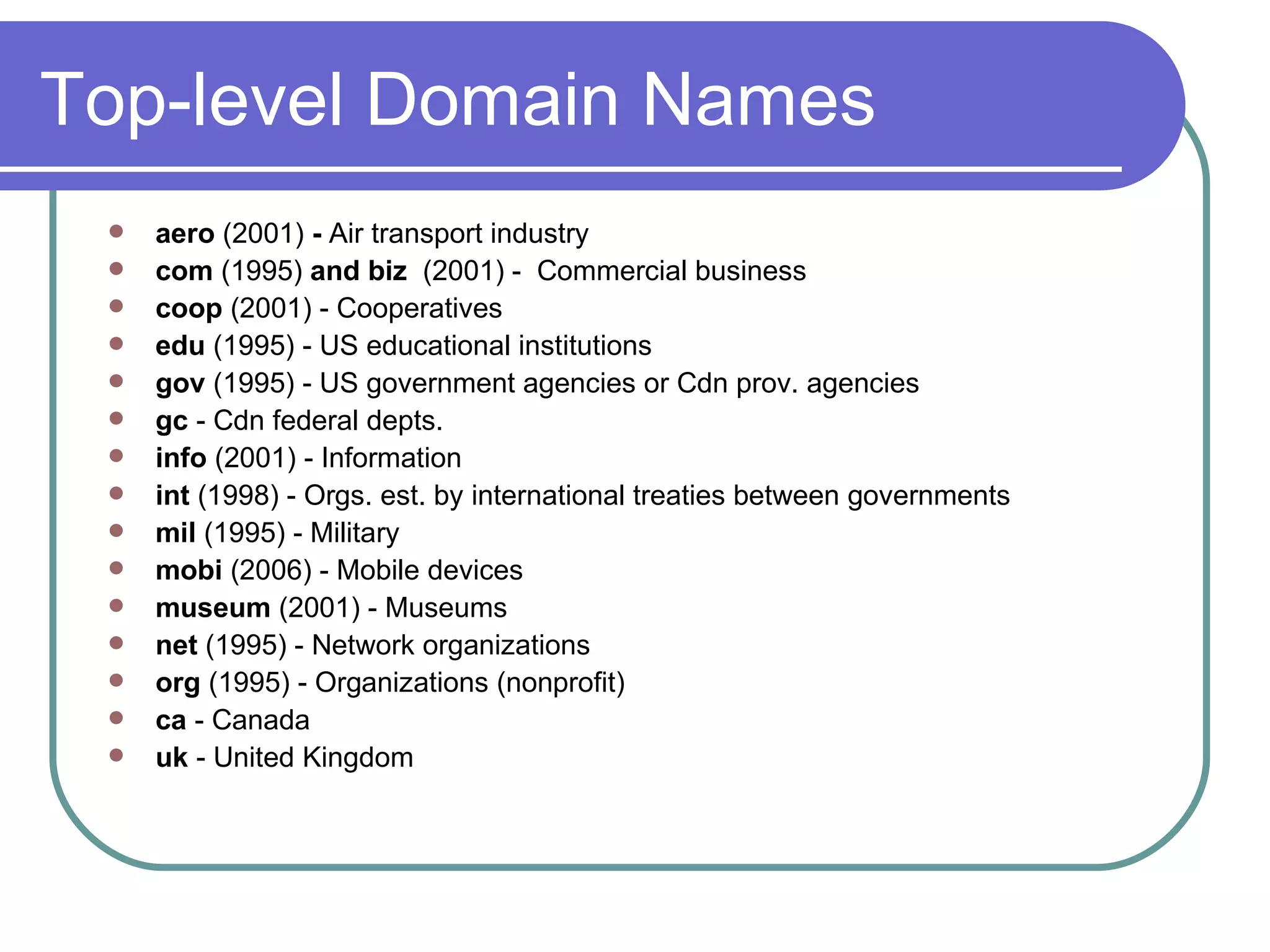 Top-level Domain Names aero  (2001)  -  Air transport industry com  (1995)  and biz   (2001) -  Commercial business coop  (2001) - Cooperatives edu  (1995) - US educational institutions gov  (1995) - US government agencies or Cdn prov. agencies gc  - Cdn federal depts. info  (2001) - Information int  (1998) - Orgs. est. by international treaties between governments mil  (1995) - Military  mobi  (2006) - Mobile devices museum  (2001) - Museums net  (1995) - Network organizations  org  (1995) - Organizations (nonprofit) ca  - Canada  uk  - United Kingdom 
