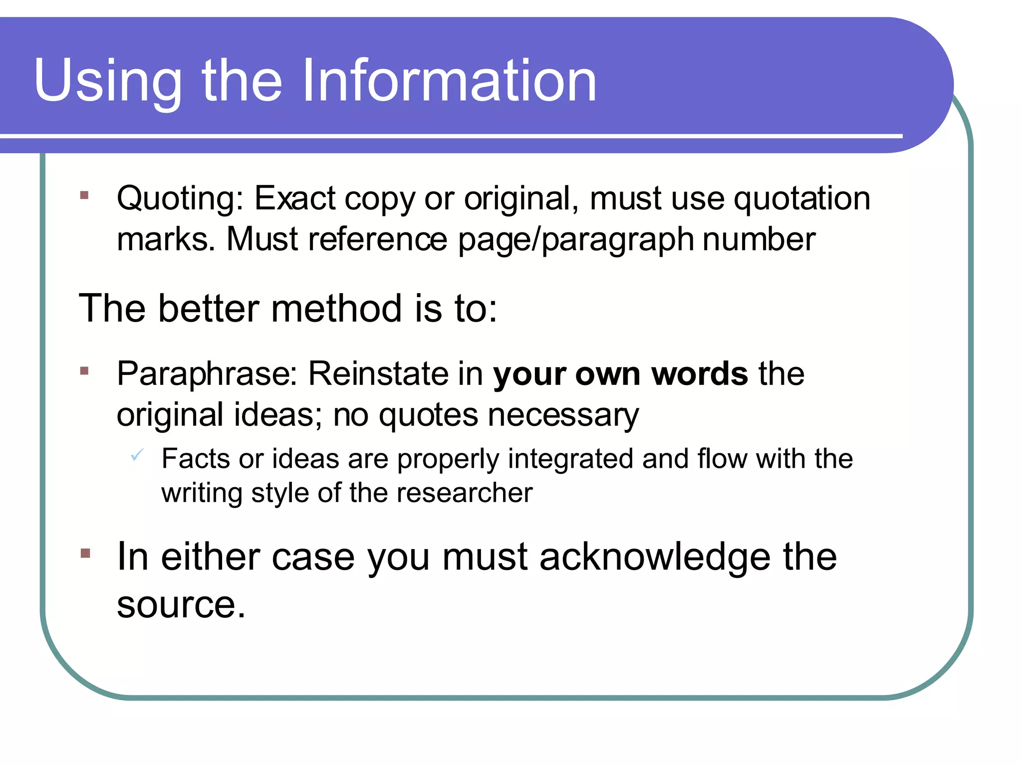 Using the Information Quoting: Exact copy or original, must use quotation marks. Must reference page/paragraph number The better method is to: Paraphrase: Reinstate in  your own words  the  original ideas; no quotes necessary Facts or ideas are properly integrated and flow with the writing style of the researcher In either case you must acknowledge the source. 