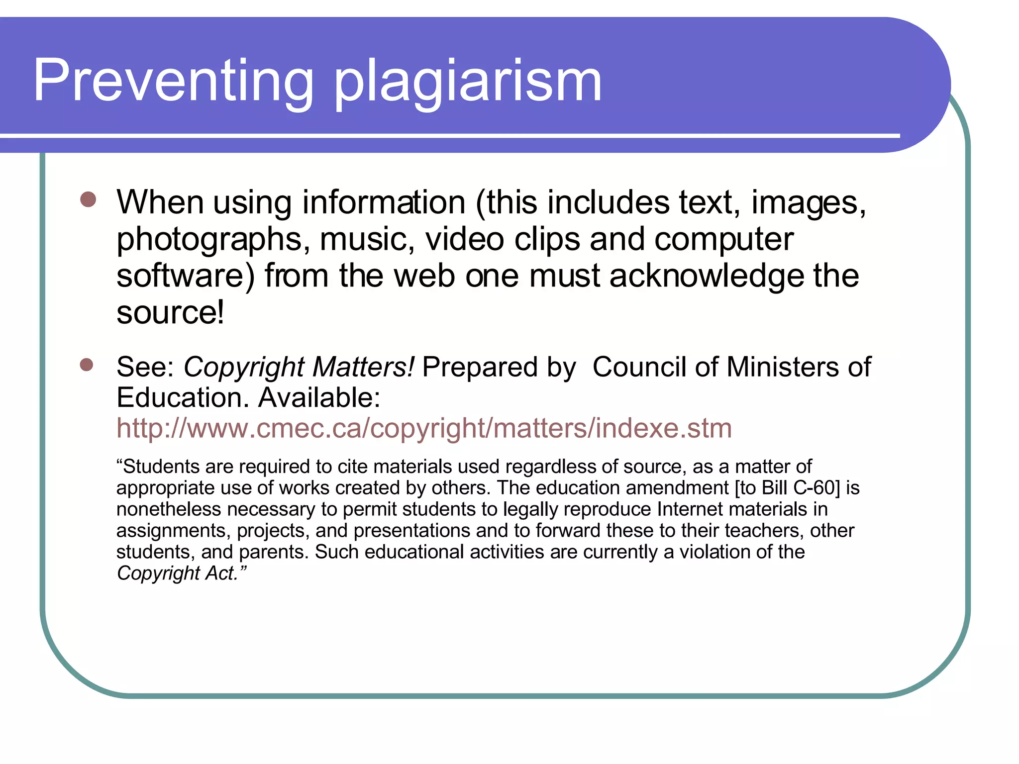 Preventing plagiarism When using information (this includes text, images, photographs, music, video clips and computer software) from the web one must acknowledge the source! See:  Copyright Matters!  Prepared by  Council of Ministers of Education. Available:  http://www.cmec.ca/copyright/matters/indexe.stm “ Students are required to cite materials used regardless of source, as a matter of appropriate use of works created by others. The education amendment [to Bill C-60] is nonetheless necessary to permit students to legally reproduce Internet materials in assignments, projects, and presentations and to forward these to their teachers, other students, and parents. Such educational activities are currently a violation of the  Copyright Act.” 