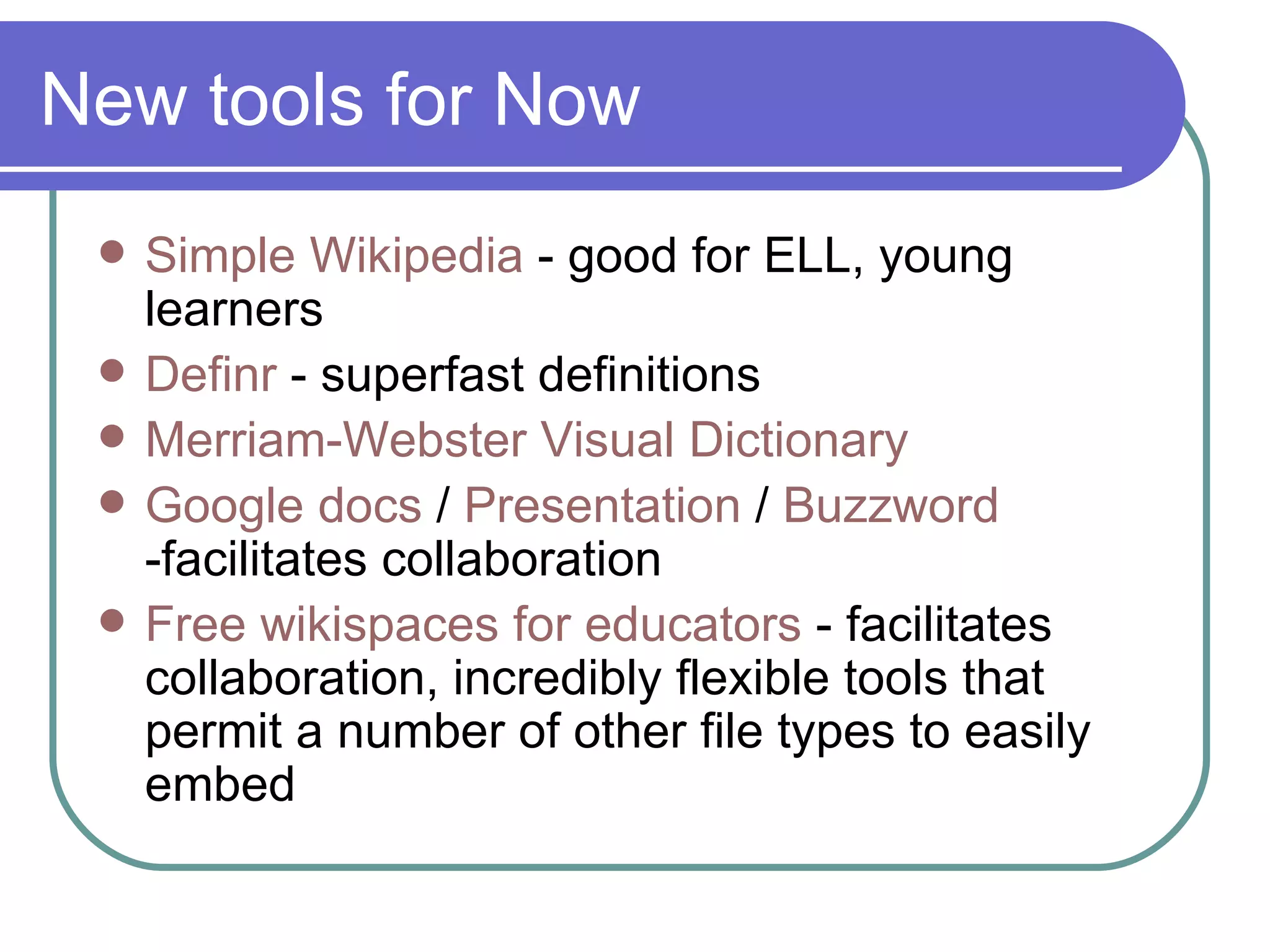 New tools for Now Simple  Wikipedia  - good for ELL, young learners Definr  - superfast definitions Merriam-Webster Visual Dictionary Google  docs   /  Presentation  /  Buzzword  -facilitates collaboration Free  wikispaces  for educators  - facilitates collaboration, incredibly flexible tools that permit a number of other file types to easily embed 