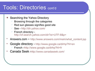 Tools: Directories  cont’d Searching the Yahoo Directory Browsing through the categories Red sun glasses signifies good site See -  http://dir.yahoo.com/ French directory -  http://cf.search.yahoo.com/dir?ei=UTF-8&p= Answers.com  -  http://www.answers.com/main/what_content.jsp Google directory -  http://www. google . ca/dirhp ?hl=en French - http://www.google.ca/dirhp?hl=fr Canada Seek  - http://www. canadaseek .com/ 
