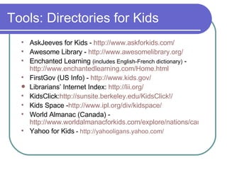 Tools: Directories for Kids  AskJeeves for Kids -  http://www.askforkids.com/ Awesome Library -  http://www.awesomelibrary.org/ Enchanted Learning  (includes English-French dictionary)  - http://www. enchantedlearning .com/Home.html FirstGov (US Info) -  http://www.kids. gov/ Librarians’ Internet Index:  http://lii.org/ KidsClick: http: //sunsite . berkeley . edu/KidsClick !/ Kids Space - http://www.ipl.org/div/kidspace/ World Almanac (Canada) - http://www.worldalmanacforkids.com/explore/nations/canada.html Yahoo for Kids  -  http://yahooligans.yahoo.com/ 