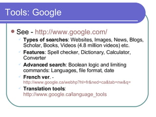 Tools: Google See -  http://www.google.com/ Types of searches : Websites, Images, News, Blogs, Scholar, Books, Videos ( 4.8 million videos)  etc. Features : Spell checker, Dictionary, Calculator, Converter Advanced search : Boolean logic and limiting commands: Languages, file format, date French ver .  - http://www.google.ca/webhp?hl=fr&ned=ca&tab=nw&q= Translation tools :  http://www.google.ca/language_tools 