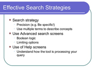 Effective Search Strategies Search strategy Precision (e.g. Be specific!) Use multiple terms to describe concepts Use Advanced search screens Boolean logic Limiting options Use of Help screens Understand how the tool is processing your query 