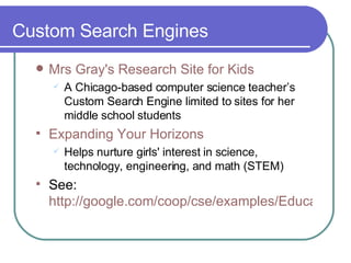 Custom Search Engines Mrs  Gray's Research Site for Kids A Chicago-based computer science teacher’s Custom Search Engine limited to sites for her middle school students  Expanding Your Horizons Helps nurture girls' interest in science, technology, engineering, and math (STEM) See:  http://google.com/coop/cse/examples/Educators 