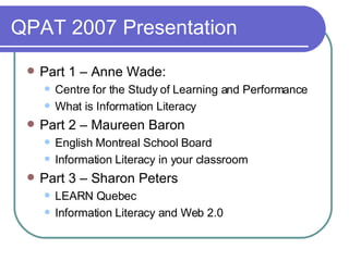 QPAT 2007 Presentation Part 1 – Anne Wade:  Centre for the Study of Learning and Performance What is Information Literacy Part 2 – Maureen Baron English Montreal School Board Information Literacy in your classroom Part 3 – Sharon Peters LEARN Quebec Information Literacy and Web 2.0 
