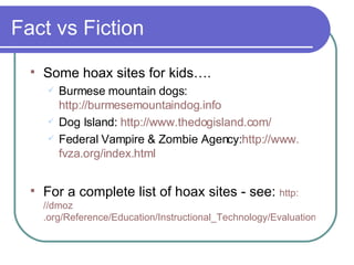 Fact vs Fiction Some hoax sites for kids…. Burmese mountain dogs:  http://burmesemountaindog.info Dog Island:  http://www.thedogisland.com/ Federal Vampire & Zombie Agency: http://www. fvza .org/index.html For a complete list of hoax sites - see:  http: //dmoz .org/Reference/Education/Instructional_Technology/Evaluation/Web_Site_Evaluation/Hoax_Sites/ 