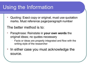 Using the Information Quoting: Exact copy or original, must use quotation marks. Must reference page/paragraph number The better method is to: Paraphrase: Reinstate in  your own words  the  original ideas; no quotes necessary Facts or ideas are properly integrated and flow with the writing style of the researcher In either case you must acknowledge the source. 