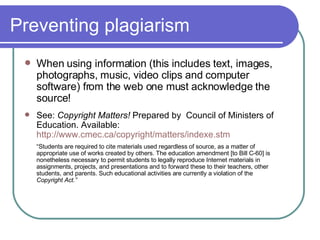 Preventing plagiarism When using information (this includes text, images, photographs, music, video clips and computer software) from the web one must acknowledge the source! See:  Copyright Matters!  Prepared by  Council of Ministers of Education. Available:  http://www.cmec.ca/copyright/matters/indexe.stm “ Students are required to cite materials used regardless of source, as a matter of appropriate use of works created by others. The education amendment [to Bill C-60] is nonetheless necessary to permit students to legally reproduce Internet materials in assignments, projects, and presentations and to forward these to their teachers, other students, and parents. Such educational activities are currently a violation of the  Copyright Act.” 