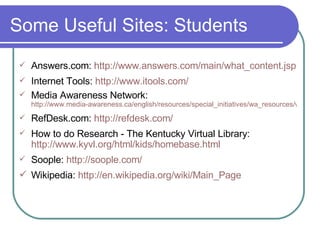 Some Useful Sites: Students Answers.com:  http://www.answers. com/main/what_content . jsp Internet Tools:  http://www. itools .com/ Media Awareness Network:   http://www.media-awareness.ca/english/resources/special_initiatives/wa_resources/wa_shared/tipsheets/5Ws_of_cyberspace.cfm RefDesk.com:  http://refdesk.com/ How to do Research - The Kentucky Virtual Library:  http://www.kyvl.org/html/kids/homebase.html Soople:  http: //soople .com/   Wikipedia:  http://en. wikipedia . org/wiki/Main_Page 