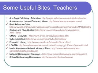 Some Useful Sites: Teachers Ann Fagan’s Library - Education:  http://pages. videotron . com/anke/education . htm Answers.com: Lesson Plans and Movie:  http://www.teachers.answers.com/ Best Reference Sites:  http://www.ala.org/ala/rusa/rusaourassoc/rusasections/mars/marspubs/MARSBestRef2004.htm Citation and Style Guides:  http://library. concordia . ca/help/howto/citations .html - other CMEC - Copyright -  http://www.cmec.ca/copyright/indexe.stm Cyberschoolbus:  http://www.un.org/Pubs/CyberSchoolBus/ Education Library:  http://www. csu . edu .au/education/library.html LEARN -  http://www. learnquebec . ca/en/content/pedagogy/cil/teach/teachinlit .html Media Awareness Network - Lesson Plans:  http://www.media-awareness. ca/english/teachers/index . cfm National Geographic: Educators -  http://www. nationalgeographic .com/education/ SchoolNet Learning Resources -  http://www. schoolnet . ca/home/e/ 