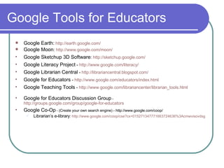 Google Tools for Educators Google Earth:   http://earth. google .com/   Google Moon :  http://www. google .com/moon/ Google Sketchup 3D Software :  http: //sketchup . google .com/ Google Literacy Project  -  http://www. google .com/literacy/ Google Librarian Central  -  http: //librariancentral . blogspot .com/ Google for Educators  -  http://www. google .com/educators/index.html Google Teaching Tools  -  http://www.google.com/librariancenter/librarian_tools.html Google for Educators Discussion Group  -  http://groups.google.com/group/google-for-educators Google Co-Op  -  (Create your own search engine) -  http://www.google.com/coop/ Librarian’s e-library :  http://www.google.com/coop/cse?cx=015271347771663724636%3Acmwvisovdsg 