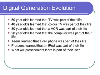 Digital Generation Evolution 50 year olds learned that TV was part of their life 40 year olds learned that colour TV was part of their life 30 year olds learned that a VCR was part of their life 20 year olds learned that the computer was part of their life Teens learned that a cell phone was part of their life Preteens learned that an IPod was part of their life What will preschoolers learn is part of their life? 