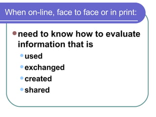 When on-line, face to face or in print: need to know how to evaluate information that is  used  exchanged  created  shared  
