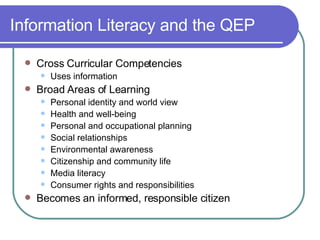Information Literacy and the QEP Cross Curricular Competencies Uses information  Broad Areas of Learning Personal identity and world view Health and well-being Personal and occupational planning Social relationships Environmental awareness Citizenship and community life Media literacy Consumer rights and responsibilities Becomes an informed, responsible citizen   
