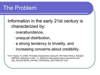 The Problem Information in the early 21st century is characterized by: overabundance,  unequal distribution,  a strong tendency to triviality, and increasing concerns about credibility. From: Sayers, R. (2006). Principles of awareness raising for information literacy. Bangkok: UNESCO. Retrieved on Nov. 17, 2006 from http://portal.unesco.org/ci/en/ev.php-URL_ID=23312&URL_DO=DO_TOPIC&URL_SECTION=201.html 