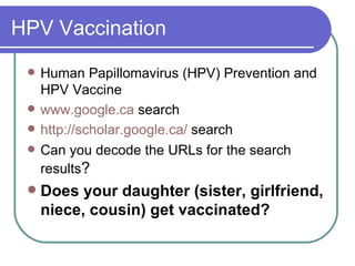 HPV Vaccination Human Papillomavirus (HPV) Prevention and HPV Vaccine  www. google .ca  search http://scholar.google.ca/  search Can you decode the URLs for the search results ? Does your daughter (sister, girlfriend, niece, cousin) get vaccinated? 