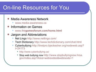On-line Resources for You Media Awareness Network www.media-awareness.ca   Information on Games www. the games forum .com/home.html   Jargon and Abbreviations Net Lingo  http://www. netlingo .com/ Tech Dictionary  http://www. techdictionary .com/chat.html   Cyberbullying  http: //linetpro . bjeckesher . org/nodeweb .asp? t=24173 http://www. cyberbullying .ca/   Stop web bullying now  http://www. stopbullyingnow . hrsa . gov/index .asp? Area=webisodes & webisode=1 