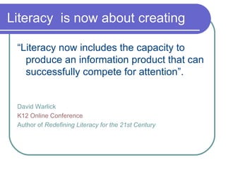 Literacy  is now about creating “ Literacy now includes the capacity to produce an information product that can successfully compete for attention”. David Warlick K12 Online Conference Author of  Redefining Literacy for the 21st Century 