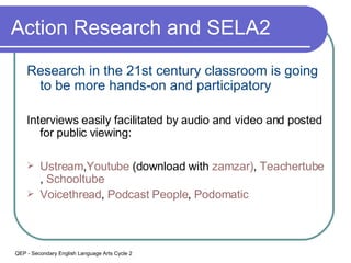 Action Research and SELA2 Research in the 21st century classroom is going to be more hands-on and participatory Interviews easily facilitated by audio and video and posted for public viewing: Ustream , Youtube  (download with   zamzar ) ,  Teachertube ,  Schooltube Voicethread ,  Podcast  People ,  Podomatic QEP - Secondary English Language Arts Cycle 2 