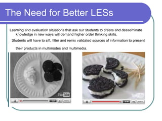 The Need for Better LESs Learning and evaluation situations that ask our students to create and desseminate knowledge in new ways will demand higher order thinking skills. Students will have to sift, filter and remix validated sources of information to present their products in multimodes and multimedia.   
