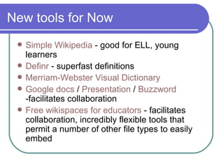 New tools for Now Simple  Wikipedia  - good for ELL, young learners Definr  - superfast definitions Merriam-Webster Visual Dictionary Google  docs   /  Presentation  /  Buzzword  -facilitates collaboration Free  wikispaces  for educators  - facilitates collaboration, incredibly flexible tools that permit a number of other file types to easily embed 