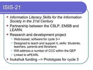 ISIS-21 Information Literacy Skills for the Information Society in the 21st Century Partnership between the CSLP, EMSB and LEARN.  Research and development project  Web-based, software for cycle 3-> Designed to teach and support IL skills: Students, teachers, parents and librarians Will address a number of CCC within the QEP Linked to ePEARL Inukshuk funding --> Prototypes for cycle 3 