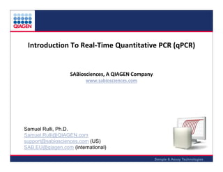 Introduction To Real-Time Quantitative PCR (qPCR)

SABiosciences, A QIAGEN Company
www.sabiosciences.com

Samuel Rulli, Ph.D.
Samuel.Rulli@QIAGEN.com
support@sabiosciences.com (US)
SAB.EU@qiagen.com (international)
Sample & Assay Technologies

 