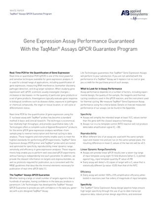 WHITE PAPER
TaqMan® Assays QPCR Guarantee Program




            Gene Expression Assay Performance Guaranteed
           With the TaqMan® Assays QPCR Guarantee Program



Real-Time PCR for the Quantification of Gene Expression                   Life Technologies guarantees that TaqMan® Gene Expression Assays
Real-time or quantitative PCR (qPCR) is one of the most powerful          will perform to your satisfaction. If you are not satisfied with the
and sensitive techniques available for gene expression analysis. It       performance of a TaqMan® Assay, we’ll replace it at no cost or give
is used for a broad range of applications, including quantification of    you a credit for the purchase price of such assays.
gene expression, measuring RNA interference, biomarker discovery,
pathogen detection, and drug target validation. When studying gene        What to Look for in Assay Performance
expression with qPCR, scientists usually investigate changes—             Assay performance depends on a number of factors, including experi­
increases or decreases—in the quantity of particular gene products or     mental design, the quality of the sample, the reagents and thermal
a set of gene products. Investigations typically evaluate gene response   cycling conditions used in the qPCR reaction, and the instrument used
to biological conditions such as disease states, exposure to pathogens    for thermal cycling. We measure TaqMan® Gene Expression Assay
or chemical compounds, the organ or tissue location, or cell cycle or     performance using the criteria below. Details on how we measured
differentiation status.                                                   performance of our assays can be found in the Appendix.

Real-time PCR for the quantification of gene expression using the         Specificity
5’ nuclease assay with TaqMan® probes has become a standard               •	 Assays will amplify the intended target at least 10 Ct values earlier
method in basic and clinical research. The technique is economical,          than the gene with the closest sequence homology.
has relatively high throughput, and provides quantitative data. Life      •	 Assays run in a no template control (NTC) reaction will not produce
Technologies offers a complete suite of Applied Biosystems® products         detectable amplification signal (Ct >38).
for the entire qPCR gene expression analysis workflow—from
sample prep to reverse transcription and thermal cycling to data          Reproducibility
analysis. These reagents and instruments enable users to meet the         •	 When different lots of an assay are used with the same sample
highest standards for performing qPCR experiments. TaqMan® Gene              input and master mix and are run on the same sample plate, the
Expression Assays (PCR primer and TaqMan® probe sets) are tested             resulting difference in mean Ct values of the two lots will be ≤0.5.
and optimized for specificity, reproducibility, linear dynamic range,
sensitivity, and efficiency in gene expression analyses. These require-   Linear Dynamic Range/Sensitivity
ments help enable you to perform well-executed qPCR experiments           •	 Assays will provide linear qPCR results over a seven-log range
without having to independently test each parameter. In addition, we         of input template using eight 10-fold dilutions (when Ct is plotted
provide the relevant information on targets and oligonucleotides, as         against log10 input template quantity, R2 value ≥0.98)
well as protocols required for publication, as is consistent with the     •	 Every assay will detect ≥10 copies of target with a Ct value that is
MIQE guidelines that describe the minimal elements necessary for             statistically different (p-value <0.05) than that of the NTC.
publication of real-time qPCR data [1].
                                                                          Efficiency
The TaqMan® Assays QPCR Guarantee                                         •	 Every assay will exhibit 100% ±10% amplification efficiency when
Whether testing a large or small number of targets against a few or          tested in reactions over five orders of magnitude of input template.
hundreds of samples, having confidence in the data you produce is
paramount. Life Technologies has developed the TaqMan® Assays             Specificity
QPCR Guarantee to provide you with confidence in the data you gener-      The TaqMan® Gene Expression Assay design pipeline helps ensure
ate with a pre-designed TaqMan® Assay.                                    high target specificity through the use of up-to-date transcript
                                                                          sequence data, robust primer design algorithms, and extensive
 
