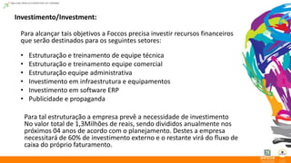 Investimento/Investment: 
Para alcançar tais objetivos a Foccos precisa investir recursos financeiros 
que serão destinados para os seguintes setores: 
• Estruturação e treinamento de equipe técnica 
• Estruturação e treinamento equipe comercial 
• Estruturação equipe administrativa 
• Investimento em infraestrutura e equipamentos 
• Investimento em software ERP 
• Publicidade e propaganda 
Para tal estruturação a empresa prevê a necessidade de investimento 
No valor total de 1,3Milhões de reais, sendo divididos anualmente nos 
próximos 04 anos de acordo com o planejamento. Destes a empresa 
necessitará de 60% de investimento externo e o restante virá do fluxo de 
caixa do próprio faturamento. 
 