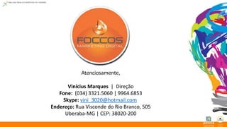 Atenciosamente, 
Vinícius Marques | Direção 
Fone: (034) 3321.5060 | 9964.6853 
Skype: vini_3020@hotmail.com 
Endereço: Rua Visconde do Rio Branco, 505 
Uberaba-MG | CEP: 38020-200 
