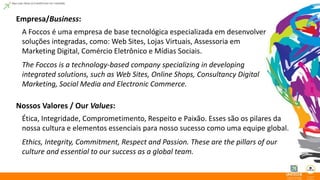 Empresa/Business: 
A Foccos é uma empresa de base tecnológica especializada em desenvolver 
soluções integradas, como: Web Sites, Lojas Virtuais, Assessoria em 
Marketing Digital, Comércio Eletrônico e Mídias Sociais. 
The Foccos is a technology-based company specializing in developing 
integrated solutions, such as Web Sites, Online Shops, Consultancy Digital 
Marketing, Social Media and Electronic Commerce. 
Nossos Valores / Our Values: 
Ética, Integridade, Comprometimento, Respeito e Paixão. Esses são os pilares da 
nossa cultura e elementos essenciais para nosso sucesso como uma equipe global. 
Ethics, Integrity, Commitment, Respect and Passion. These are the pillars of our 
culture and essential to our success as a global team. 
 