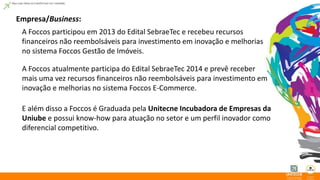 Empresa/Business: 
A Foccos participou em 2013 do Edital SebraeTec e recebeu recursos 
financeiros não reembolsáveis para investimento em inovação e melhorias 
no sistema Foccos Gestão de Imóveis. 
A Foccos atualmente participa do Edital SebraeTec 2014 e prevê receber 
mais uma vez recursos financeiros não reembolsáveis para investimento em 
inovação e melhorias no sistema Foccos E-Commerce. 
E além disso a Foccos é Graduada pela Unitecne Incubadora de Empresas da 
Uniube e possui know-how para atuação no setor e um perfil inovador como 
diferencial competitivo. 
 