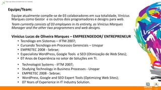Equipe/Team: 
Equipe atualmente compõe-se de 03 colaboradores em sua totalidade, Vinícius 
Marques como Gestor e os outros dois programadores e designs para web. 
Team currently consists of 03 employees in its entirety, as Vinícius Marques 
Manager and the other two programmers and web designs. 
Vinícius Lucas de Oliveira Marques – EMPREENDEDOR/ ENTREPRENEUR 
• Tecnólogo em Sistemas – IFTM 2007; 
• Cursando Tecnólogo em Processos Gerenciais – Unopar 
• EMPRETEC 2008 - Sebrae; 
• Especialista WordPress, Google Tools e SEO (Otimização de Web Sites); 
• 07 Anos de Experiência no setor de Soluções em TI. 
• Technologist Systems - IFTM 2007; 
• Studying Technology in Business Processes - Unopar 
• EMPRETEC 2008 - Sebrae; 
• WordPress, Google and SEO Expert Tools (Optimizing Web Sites); 
• 07 Years of Experience in IT Industry Solution. 
 