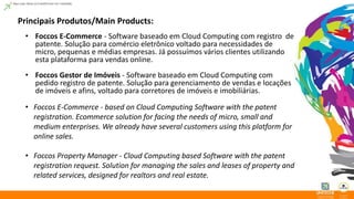 Principais Produtos/Main Products: 
• Foccos E-Commerce - Software baseado em Cloud Computing com registro de 
patente. Solução para comércio eletrônico voltado para necessidades de 
micro, pequenas e médias empresas. Já possuímos vários clientes utilizando 
esta plataforma para vendas online. 
• Foccos Gestor de Imóveis - Software baseado em Cloud Computing com 
pedido registro de patente. Solução para gerenciamento de vendas e locações 
de imóveis e afins, voltado para corretores de imóveis e imobiliárias. 
• Foccos E-Commerce - based on Cloud Computing Software with the patent 
registration. Ecommerce solution for facing the needs of micro, small and 
medium enterprises. We already have several customers using this platform for 
online sales. 
• Foccos Property Manager - Cloud Computing based Software with the patent 
registration request. Solution for managing the sales and leases of property and 
related services, designed for realtors and real estate. 
 