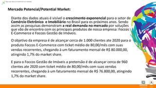 Mercado Potencial/Potential Market: 
Diante dos dados atuais é visível o crescimento exponencial para o setor de 
Comércio Eletrônico e Imobiliário no Brasil para os próximos anos. Sendo 
assim as pesquisas demonstram a real demanda no mercado por soluções 
que vão de encontro com os principais produtos de nossa empresa: Foccos 
E-Commerce e Foccos Gestão de Imóveis. 
O objetivo da empresa é de alcançar cerca de 1.000 clientes ate 2020 para o 
produto Foccos E-Commerce com ticket médio de 80,00/mês com suas 
vendas recorrentes, chegando à um faturamento mensal de R$ 80.000,00, 
atingindo 1,7% do market share. 
E para o Foccos Gestão de Imóveis a pretensão é de alcançar cerca de 960 
clientes ate 2020 com ticket médio de 80,00/mês com suas vendas 
recorrentes, chegando à um faturamento mensal de R$ 76.800,00, atingindo 
1,7% do market share. 
 