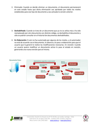 Comercializa: Avantis S.A. Rosario Sur N° 91 Of.202, Las Condes, Santiago – Chile
Laboratorio de I+D Qplus Chile SPA. Lavalleja 1070 Córdoba, Argentina
Mesa Central: (56-2) 481 6020 - www.avantis.cl – www.qpluschile.cl
2. Eliminado: Cuando se decide eliminar un documento, el documento permanecerá
en este estado hasta que dicha eliminación sea aprobada por todos los niveles
establecidos para ese tipo de documento y sea activada la versión anterior.
3. Deshabilitado: Cuando se trata de un documento que ya no se utiliza más o ha sido
reemplazado por otro documento con distinto código, se deshabilita el documento y
sólo se podrán consultar en el historial de documentos deshabilitados.
4. En Elaboración: Si aún no fue autorizado por algunos de los niveles, y el autorizador
no está de acuerdo con el documento, lo observa y lo pasa a elaboración para que el
usuario que lo generó le realice las modificaciones necesarias. En revisión: Cuando
un usuario quiere modificar un documento activo lo pasa al estado en revisión,
generando una nueva versión para el mismo.
 