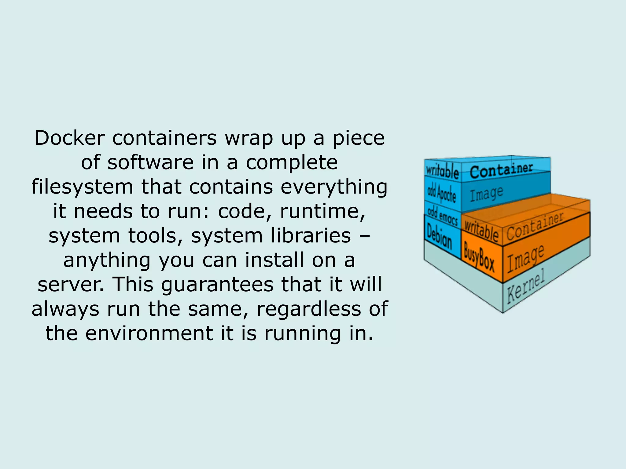 Docker containers wrap up a piece
of software in a complete
filesystem that contains everything
it needs to run: code, runtime,
system tools, system libraries –
anything you can install on a
server. This guarantees that it will
always run the same, regardless of
the environment it is running in.
 