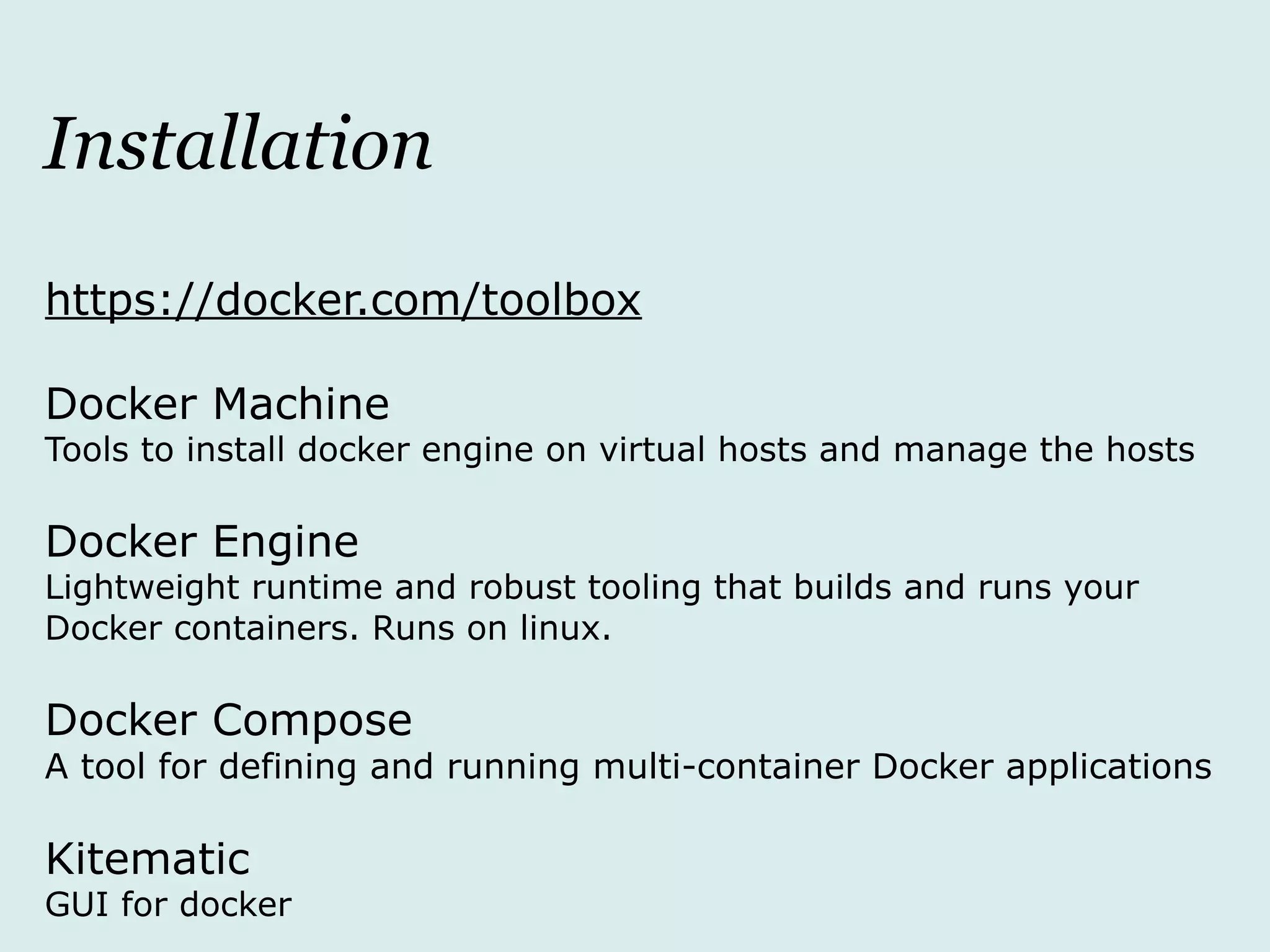 Installation
https://docker.com/toolbox
Docker Machine
Tools to install docker engine on virtual hosts and manage the hosts
Docker Engine
Lightweight runtime and robust tooling that builds and runs your
Docker containers. Runs on linux.
Docker Compose
A tool for defining and running multi-container Docker applications
Kitematic
GUI for docker
 