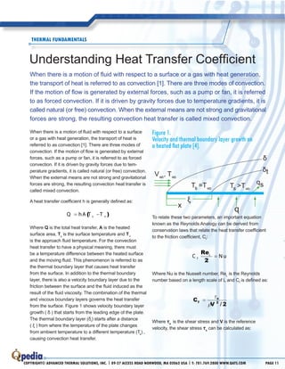Copyright© Advanced Thermal Solutions, inc. | 89-27 Access Road Norwood, MA 02062 usa | T: 781.769.2800 www.qats.com Page 11
When there is a motion of fluid with respect to a surface
or a gas with heat generation, the transport of heat is
referred to as convection [1]. There are three modes of
convection. If the motion of flow is generated by external
forces, such as a pump or fan, it is referred to as forced
convection. If it is driven by gravity forces due to tem-
perature gradients, it is called natural (or free) convection.
When the external means are not strong and gravitational
forces are strong, the resulting convection heat transfer is
called mixed convection.
A heat transfer coefficient h is generally defined as:
∞= −( )sQ hA T T
Where Q is the total heat transfer, A is the heated
surface area, Ts
is the surface temperature and T∞
is the approach fluid temperature. For the convection
heat transfer to have a physical meaning, there must
be a temperature difference between the heated surface
and the moving fluid. This phenomenon is referred to as
the thermal boundary layer that causes heat transfer
from the surface. In addition to the thermal boundary
layer, there is also a velocity boundary layer due to the
friction between the surface and the fluid induced as the
result of the fluid viscosity. The combination of the thermal
and viscous boundary layers governs the heat transfer
from the surface. Figure 1 shows velocity boundary layer
growth ( δ ) that starts from the leading edge of the plate.
The thermal boundary layer (δt
) starts after a distance
( ξ ) from where the temperature of the plate changes
from ambient temperature to a different temperature (Ts
) ,
causing convection heat transfer.
Figure 1.
Velocity and thermal boundary layer growth on
a heated flat plate [4].
To relate these two parameters, an important equation
known as the Reynolds Analogy can be derived from
conservation laws that relate the heat transfer coefficient
to the friction coefficient, Cf
:
=
re
2
L
fC N u
Where Nu is the Nusselt number, ReL
is the Reynolds
number based on a length scale of L and Cf
is defined as:
c
V
f
s
=
τ
ρ 2
2/
Where τs
is the shear stress and V is the reference
velocity, the shear stress τs
can be calculated as:
Understanding Heat Transfer Coefficient
Thermal FUNDAMENTAls
When there is a motion of fluid with respect to a surface or a gas with heat generation,
the transport of heat is referred to as convection [1]. There are three modes of convection.
If the motion of flow is generated by external forces, such as a pump or fan, it is referred
to as forced convection. If it is driven by gravity forces due to temperature gradients, it is
called natural (or free) convection. When the external means are not strong and gravitational
forces are strong, the resulting convection heat transfer is called mixed convection.
x
δ
ξ
δt
qsTs >T
∞
Ts =T∞
V
∞
, T
∞
q
 