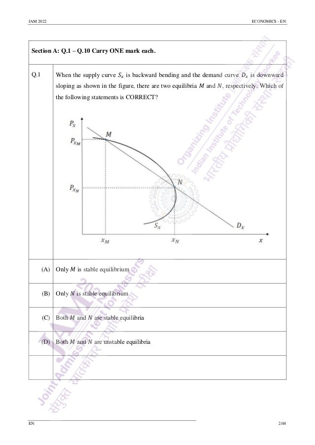 JAM 2022 ECONOMICS - EN
EN 2/48
Section A: Q.1 – Q.10 Carry ONE mark each.
Q.1 When the supply curve 𝑆𝑥 is backward bending and the demand curve 𝐷𝑥 is downward
sloping as shown in the figure, there are two equilibria 𝑀 and 𝑁, respectively. Which of
the following statements is CORRECT?
(A) Only 𝑀 is stable equilibrium
(B) Only 𝑁 is stable equilibrium
(C) Both 𝑀 and 𝑁 are stable equilibria
(D) Both 𝑀 and 𝑁 are unstable equilibria
 