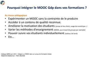 Pourquoi intégrer le MOOC Gdp dans vos formations ?
Au niveau pédagogique
• Expérimenter un MOOC sans la contrainte de le produire
• Accéder à un contenu de qualité reconnue.
• Améliorer la motivation des étudiants (temps et lieu choisi, usage du numérique…)
• Varier les méthodes d’enseignement (MOOC, puis travail de groupe par exemple)
• Pouvoir suivre vos étudiants individuellement (tableau de bord)
• Etc…
Colloque QPES juin 2015 - Intégrer un MOOC dans un cursus de formation initiale
Stéphanie Delpeyroux – Rémi Bachelet
 