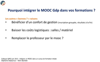 Pourquoi intégrer le MOOC Gdp dans vos formations ?
Les autres « bonnes ? » raisons
• Bénéficier d’un confort de gestion (inscription groupée, résultats à la fin)
• Baisser les coûts logistiques : salles / matériel
• Remplacer le professeur par le mooc ?
Colloque QPES juin 2015 - Intégrer un MOOC dans un cursus de formation initiale
Stéphanie Delpeyroux – Rémi Bachelet
 