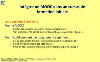 Colloque QPES juin 2015 - Intégrer un MOOC dans un cursus de formation initiale
Stéphanie Delpeyroux – Rémi Bachelet
Intégrer un MOOC dans un cursus de
formation initiale
Les questions à débattre
Pour le MOOC :
• Quelles contreparties demander aux établissements ?
• Peut-on financer le MOOC en le proposant aux Universités et Ecoles ?
Pour l’établissement d’enseignement supérieur :
• Est-ce acceptable d’utiliser les cours d’un autre établissement ?
• Cela permet-il de faire des économies ?
• Peut-on tout simplement remplacer l’enseignant par le MOOC ?
 