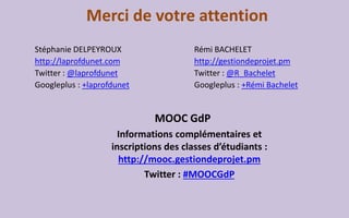Merci de votre attention
Stéphanie DELPEYROUX
http://laprofdunet.com
Twitter : @laprofdunet
Googleplus : +laprofdunet
Rémi BACHELET
http://gestiondeprojet.pm
Twitter : @R_Bachelet
Googleplus : +Rémi Bachelet
MOOC GdP
Informations complémentaires et
inscriptions des classes d’étudiants :
http://mooc.gestiondeprojet.pm
Twitter : #MOOCGdP
 